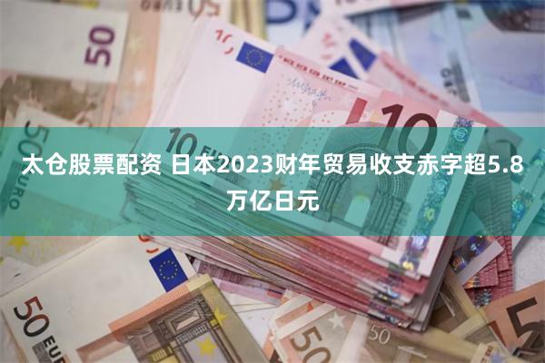 太仓股票配资 日本2023财年贸易收支赤字超5.8万亿日元