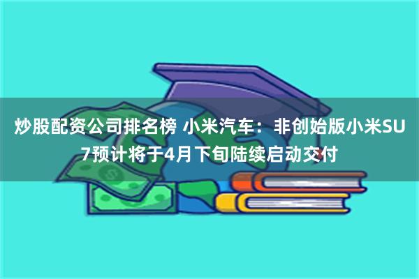 炒股配资公司排名榜 小米汽车：非创始版小米SU7预计将于4月下旬陆续启动交付