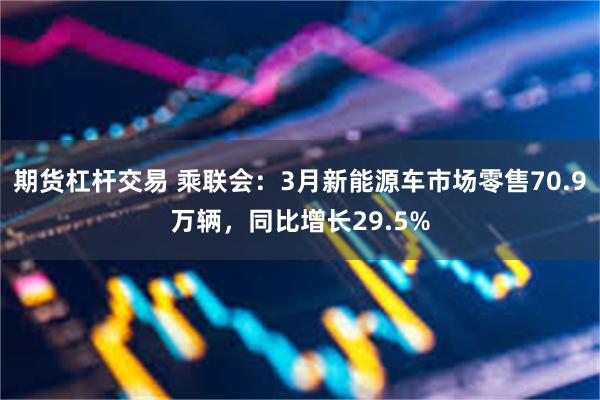 期货杠杆交易 乘联会：3月新能源车市场零售70.9万辆，同比增长29.5%