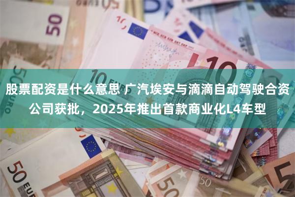 股票配资是什么意思 广汽埃安与滴滴自动驾驶合资公司获批，2025年推出首款商业化L4车型