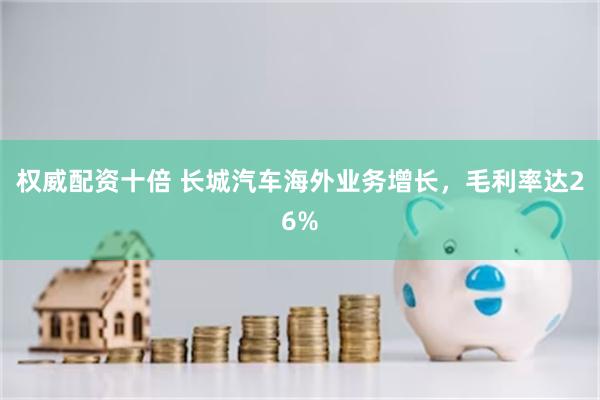 权威配资十倍 长城汽车海外业务增长，毛利率达26%