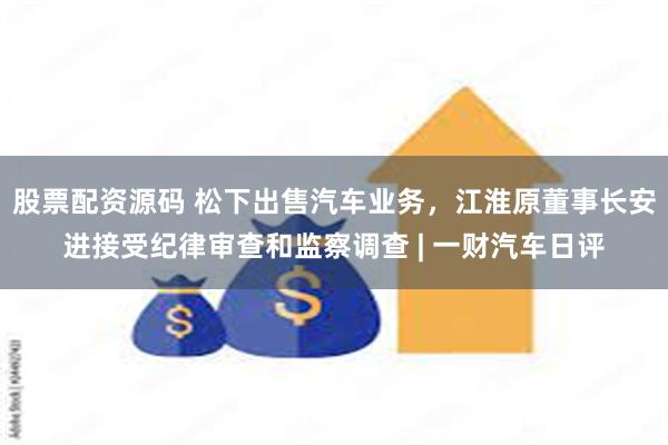 股票配资源码 松下出售汽车业务，江淮原董事长安进接受纪律审查和监察调查 | 一财汽车日评