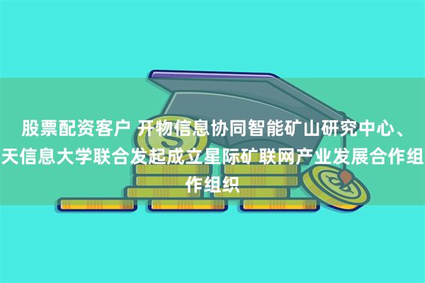 股票配资客户 开物信息协同智能矿山研究中心、空天信息大学联合发起成立星际矿联网产业发展合作组织