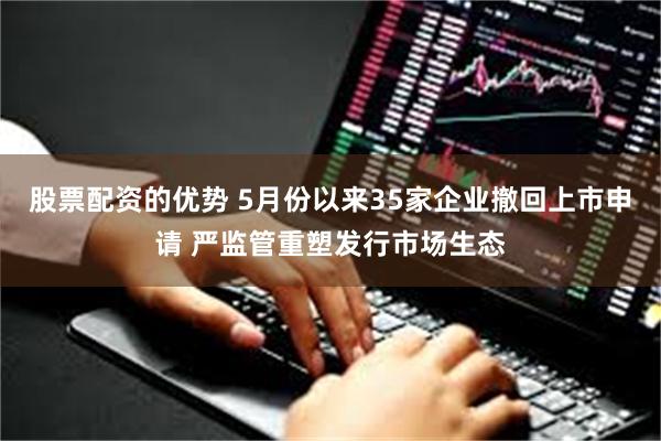 股票配资的优势 5月份以来35家企业撤回上市申请 严监管重塑发行市场生态