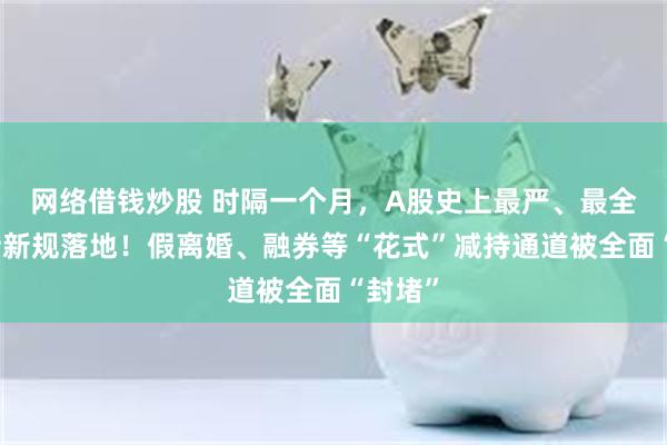 网络借钱炒股 时隔一个月，A股史上最严、最全的减持新规落地！假离婚、融券等“花式”减持通道被全面“封堵”