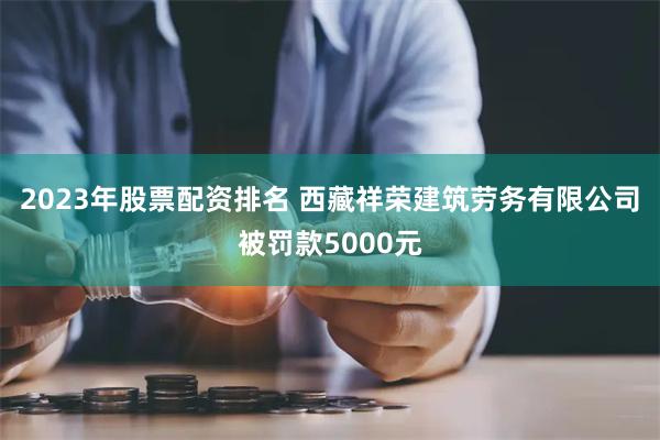 2023年股票配资排名 西藏祥荣建筑劳务有限公司被罚款5000元