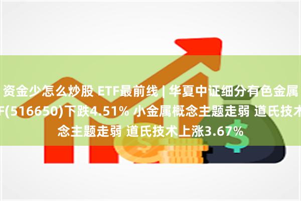 资金少怎么炒股 ETF最前线 | 华夏中证细分有色金属产业主题ETF(516650)下跌4.51% 小金属概念主题走弱 道氏技术上涨3.67%