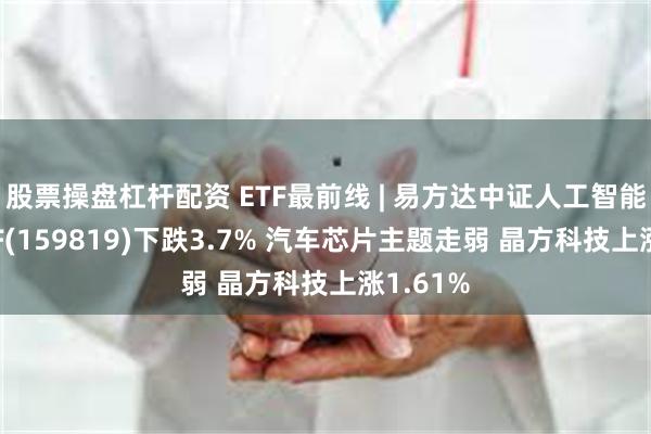 股票操盘杠杆配资 ETF最前线 | 易方达中证人工智能主题ETF(159819)下跌3.7% 汽车芯片主题走弱 晶方科技上涨1.61%