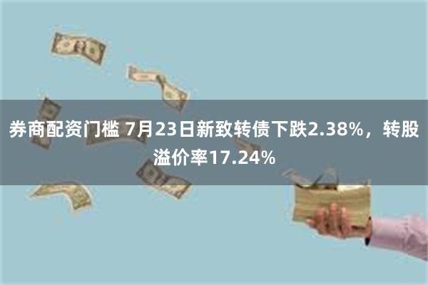 券商配资门槛 7月23日新致转债下跌2.38%，转股溢价率17.24%