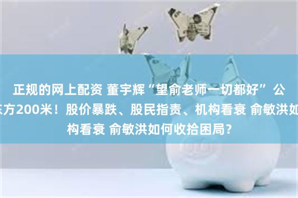 正规的网上配资 董宇辉“望俞老师一切都好” 公司新址距新东方200米！股价暴跌、股民指责、机构看衰 俞敏洪如何收拾困局？