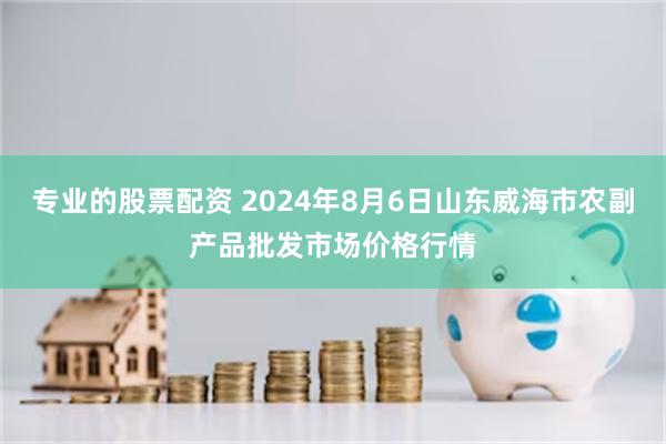 专业的股票配资 2024年8月6日山东威海市农副产品批发市场价格行情