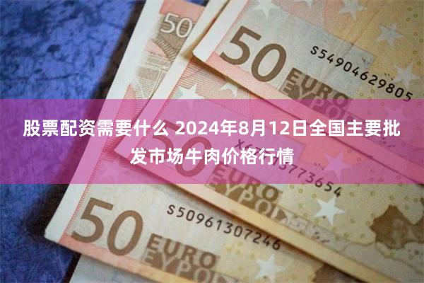 股票配资需要什么 2024年8月12日全国主要批发市场牛肉价格行情