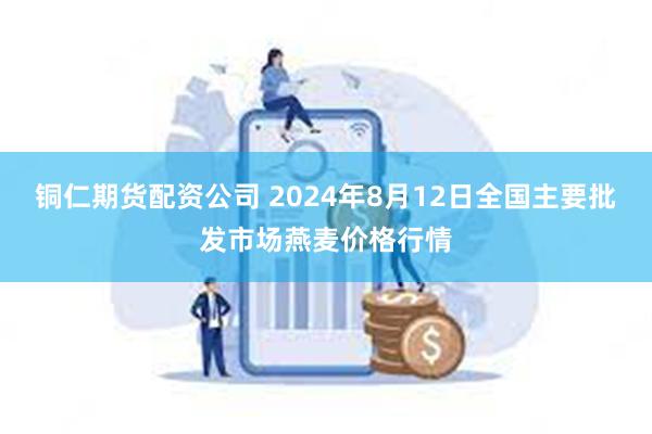 铜仁期货配资公司 2024年8月12日全国主要批发市场燕麦价格行情