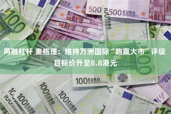 两融杠杆 麦格理：维持万洲国际“跑赢大市”评级 目标价升至8.8港元