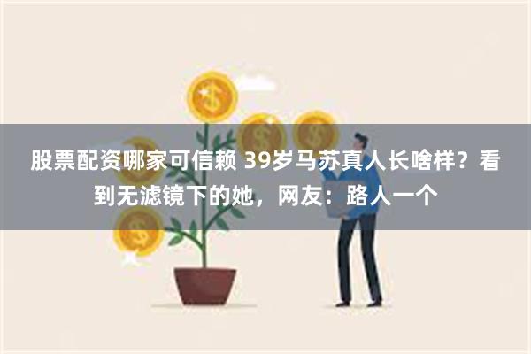 股票配资哪家可信赖 39岁马苏真人长啥样？看到无滤镜下的她，网友：路人一个