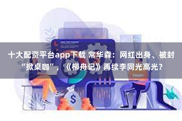 十大配资平台app下载 常华森：网红出身、被封“掀桌咖”，《柳舟记》再续李同光高光？