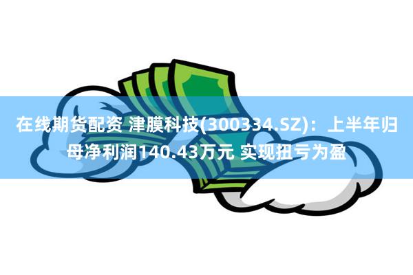 在线期货配资 津膜科技(300334.SZ)：上半年归母净利润140.43万元 实现扭亏为盈