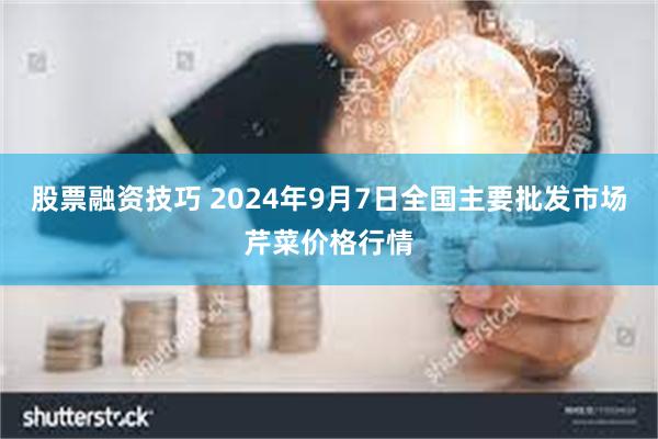 股票融资技巧 2024年9月7日全国主要批发市场芹菜价格行情