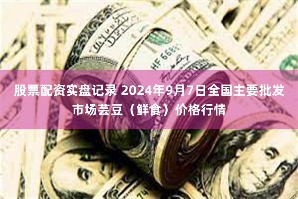 股票配资实盘记录 2024年9月7日全国主要批发市场芸豆（鲜食）价格行情