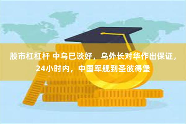 股市杠杠杆 中乌已谈好，乌外长对华作出保证，24小时内，中国军舰到圣彼得堡