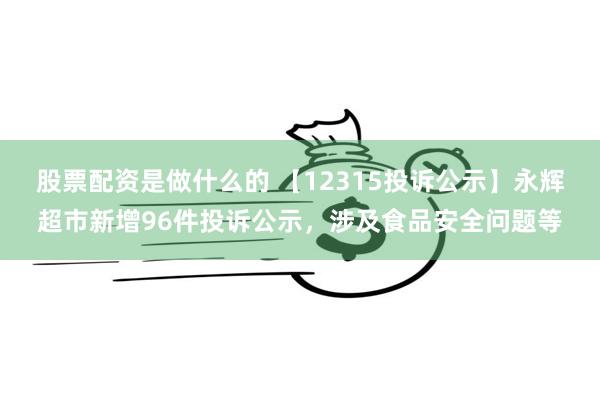 股票配资是做什么的 【12315投诉公示】永辉超市新增96件投诉公示，涉及食品安全问题等