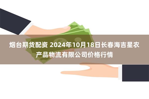 烟台期货配资 2024年10月18日长春海吉星农产品物流有限公司价格行情