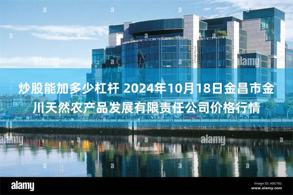 炒股能加多少杠杆 2024年10月18日金昌市金川天然农产品发展有限责任公司价格行情