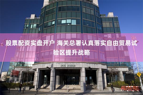 股票配资实盘开户 海关总署认真落实自由贸易试验区提升战略