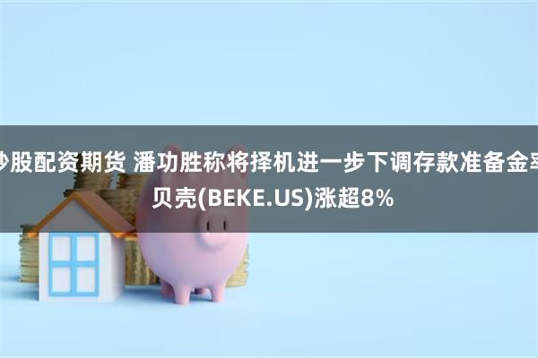 炒股配资期货 潘功胜称将择机进一步下调存款准备金率 贝壳(BEKE.US)涨超8%