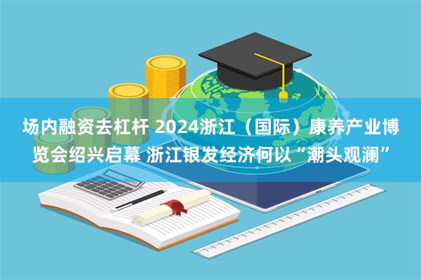 场内融资去杠杆 2024浙江（国际）康养产业博览会绍兴启幕 浙江银发经济何以“潮头观澜”