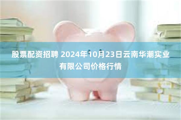 股票配资招聘 2024年10月23日云南华潮实业有限公司价格行情