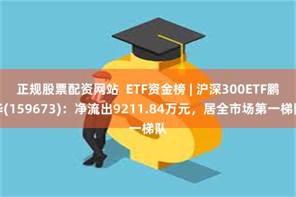 正规股票配资网站  ETF资金榜 | 沪深300ETF鹏华(159673)：净流出9211.84万元，居全市场第一梯队