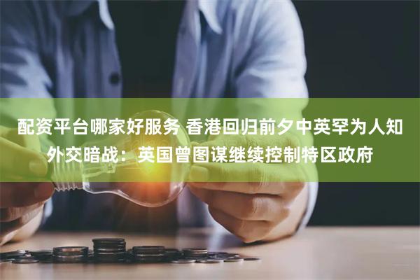 配资平台哪家好服务 香港回归前夕中英罕为人知外交暗战：英国曾图谋继续控制特区政府