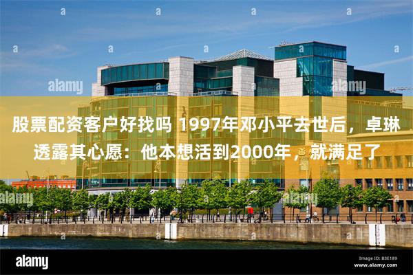 股票配资客户好找吗 1997年邓小平去世后，卓琳透露其心愿：他本想活到2000年，就满足了