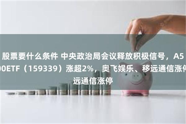 股票要什么条件 中央政治局会议释放积极信号，A500ETF（159339）涨超2%，奥飞娱乐、移远通信涨停