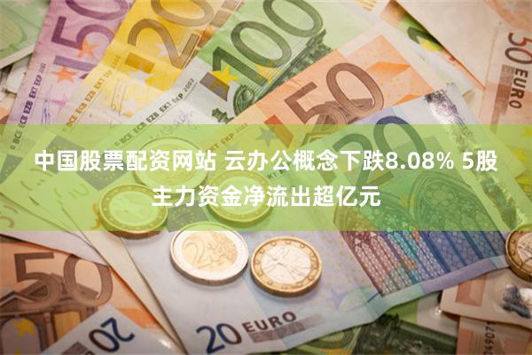 中国股票配资网站 云办公概念下跌8.08% 5股主力资金净流出超亿元