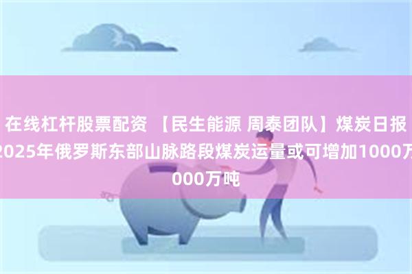 在线杠杆股票配资 【民生能源 周泰团队】煤炭日报：2025年俄罗斯东部山脉路段煤炭运量或可增加1000万吨