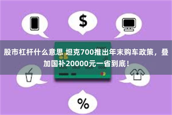 股市杠杆什么意思 坦克700推出年末购车政策，叠加国补20000元一省到底！