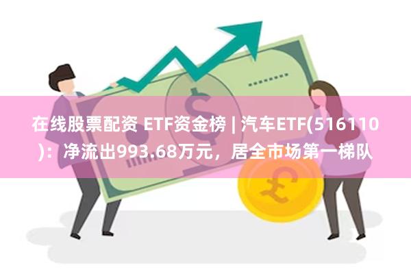 在线股票配资 ETF资金榜 | 汽车ETF(516110)：净流出993.68万元，居全市场第一梯队