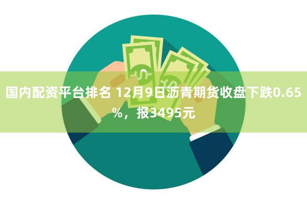 国内配资平台排名 12月9日沥青期货收盘下跌0.65%，报3495元