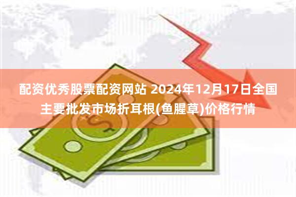 配资优秀股票配资网站 2024年12月17日全国主要批发市场折耳根(鱼腥草)价格行情