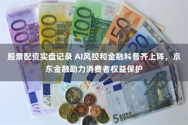 股票配资实盘记录 AI风控和金融科普齐上阵，京东金融助力消费者权益保护