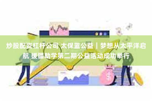 炒股配资杠杆公司 太保蓝公益｜梦想从太平洋启航 援疆助学第二期公益活动成功举行