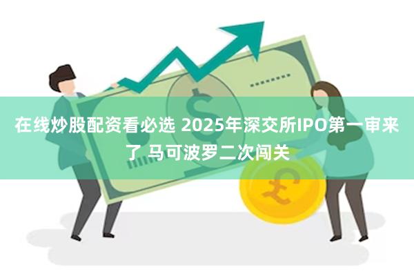 在线炒股配资看必选 2025年深交所IPO第一审来了 马可波罗二次闯关