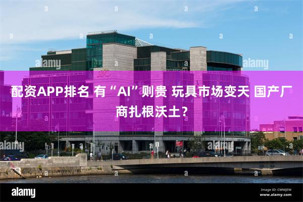 配资APP排名 有“AI”则贵 玩具市场变天 国产厂商扎根沃土？