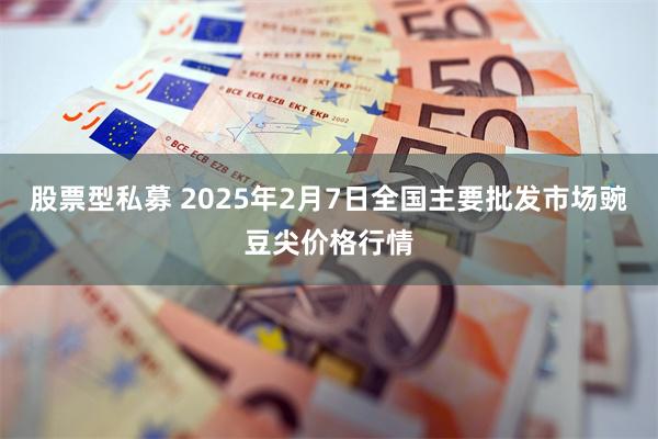 股票型私募 2025年2月7日全国主要批发市场豌豆尖价格行情