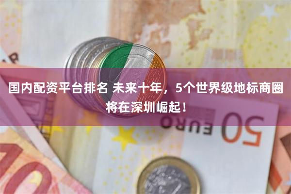 国内配资平台排名 未来十年，5个世界级地标商圈将在深圳崛起！