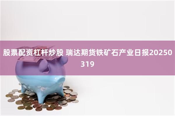 股票配资杠杆炒股 瑞达期货铁矿石产业日报20250319