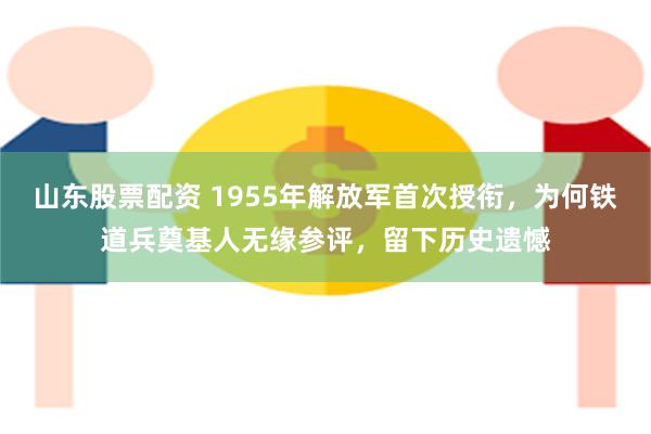 山东股票配资 1955年解放军首次授衔，为何铁道兵奠基人无缘参评，留下历史遗憾